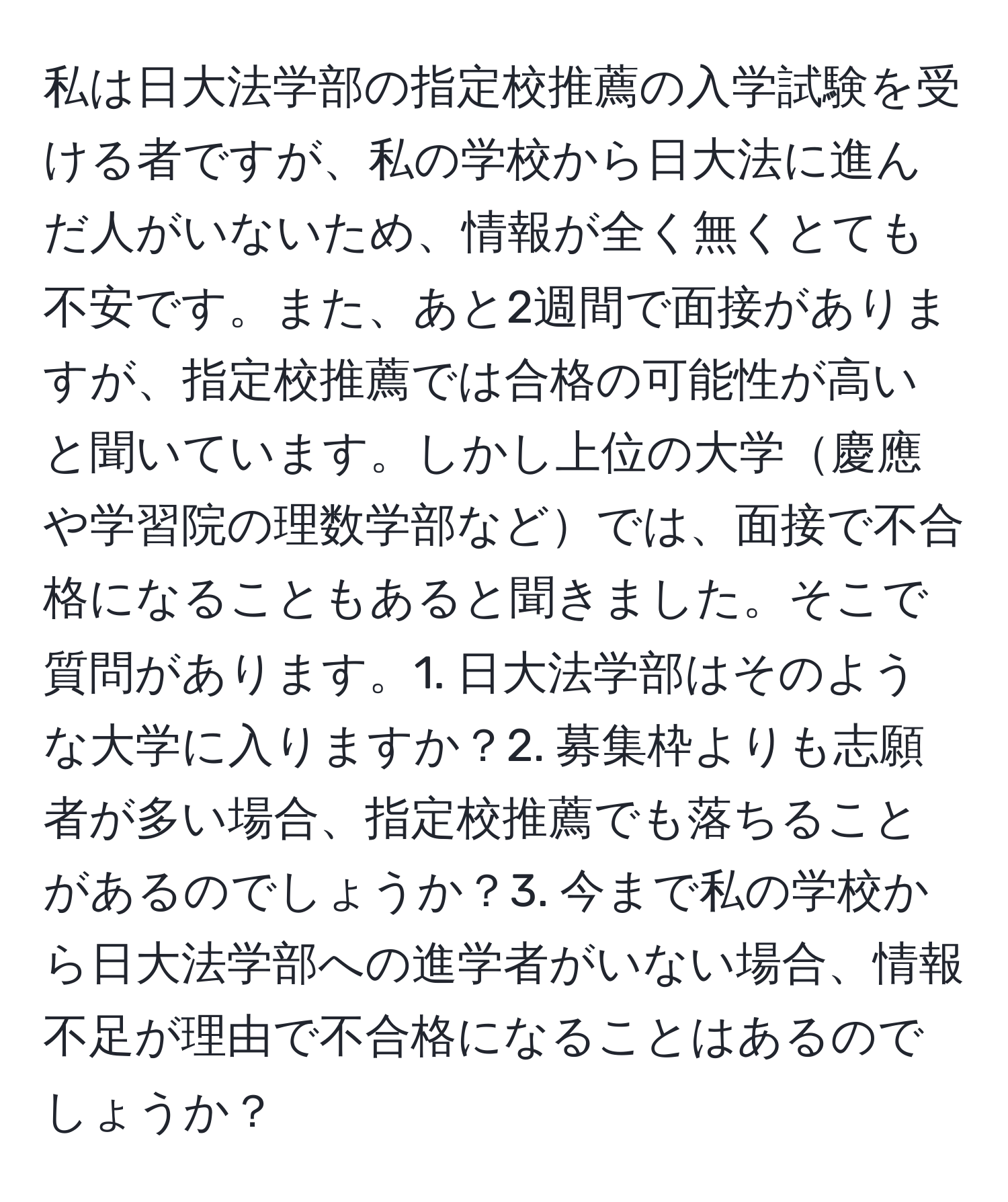 私は日大法学部の指定校推薦の入学試験を受ける者ですが、私の学校から日大法に進んだ人がいないため、情報が全く無くとても不安です。また、あと2週間で面接がありますが、指定校推薦では合格の可能性が高いと聞いています。しかし上位の大学慶應や学習院の理数学部などでは、面接で不合格になることもあると聞きました。そこで質問があります。1. 日大法学部はそのような大学に入りますか？2. 募集枠よりも志願者が多い場合、指定校推薦でも落ちることがあるのでしょうか？3. 今まで私の学校から日大法学部への進学者がいない場合、情報不足が理由で不合格になることはあるのでしょうか？