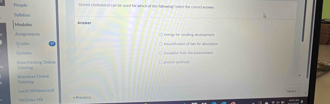 People Stored cholesterol can be used for which of the following? Select the correct answer.
Syllabus
Modules Answer
Assignments energy for seedling development
Grades emulsification of fats for absorption
Quizzes insulation from the environment
Smarthinking Online protein synthesis
Tutoring
Brainfuse Online
Tutoring
Lucid (Whiteboard) Next >
McGraw-Hill Previous