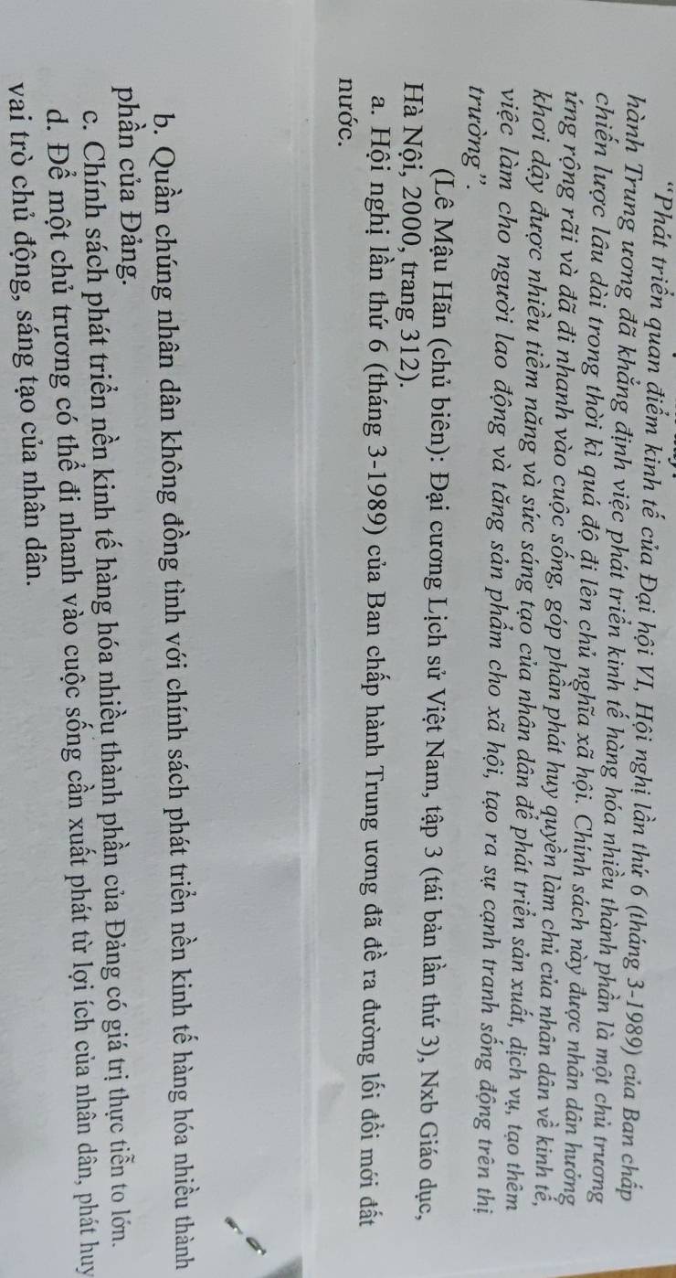 Phát triển quan điểm kinh tế của Đại hội VI, Hội nghị lần thứ 6 (tháng 3-1989) của Ban chấp
hành Trung ương đã khẳng định việc phát triển kinh tế hàng hóa nhiều thành phần là một chủ trương
chiến lược lâu dài trong thời kì quá độ đi lên chủ nghĩa xã hội. Chính sách này được nhân dân hưởng
ứng rộng rãi và đã đi nhanh vào cuộc sống, góp phần phát huy quyền làm chủ của nhân dân về kinh tế,
khơi dậy được nhiều tiềm năng và sức sáng tạo của nhân dân để phát triển sản xuất, dịch vụ, tạo thêm
việc làm cho người lao động và tăng sản phẩm cho xã hội, tạo ra sự cạnh tranh sống động trên thị
trường''.
(Lê Mậu Hãn (chủ biên): Đại cương Lịch sử Việt Nam, tập 3 (tái bản lần thứ 3), Nxb Giáo dục,
Hà Nội, 2000, trang 312).
a. Hội nghị lần thứ 6 (tháng 3-1989) của Ban chấp hành Trung ương đã đề ra đường lối đồi mới đất
nước.
b. Quần chúng nhân dân không đồng tình với chính sách phát triển nền kinh tế hàng hóa nhiều thành
phần của Đảng.
c. Chính sách phát triển nền kinh tế hàng hóa nhiều thành phần của Đảng có giá trị thực tiễn to lớn.
d. Để một chủ trương có thể đi nhanh vào cuộc sống cần xuất phát từ lợi ích của nhân dân, phát huy
vai trò chủ động, sáng tạo của nhân dân.