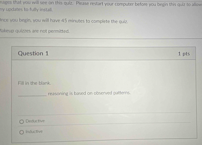 nages that you will see on this quiz. Please restart your computer before you begin this quiz to allow
ny updates to fully install.
Once you begin, you will have 45 minutes to complete the quiz.
Makeup quizzes are not permitted.
Question 1 1 pts
Fill in the blank.
_reasoning is based on observed patterns.
_
Deductive
Inductive