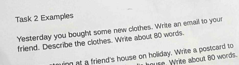 Task 2 Examples 
Yesterday you bought some new clothes. Write an email to your 
friend. Describe the clothes. Write about 80 words. 
ing at a friend's house on holiday. Write a postcard to 
ouse. Write about 80 words.