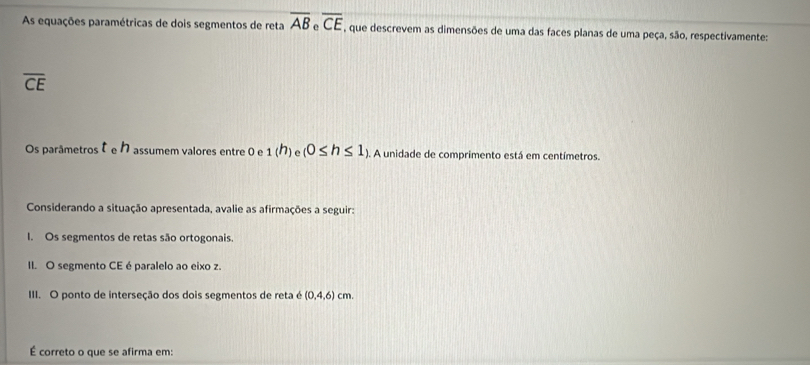 As equações paramétricas de dois segmentos de reta overline AB_eoverline CE , que descrevem as dimensões de uma das faces planas de uma peça, são, respectivamente:
overline CE
Os parâmetros assumem valores entre 0 e 1(h) (0≤ h≤ 1). A unidade de comprimento está em centímetros. 
Considerando a situação apresentada, avalie as afirmações a seguir: 
I. Os segmentos de retas são ortogonais. 
II. O segmento CE é paralelo ao eixo z. 
III. O ponto de interseção dos dois segmentos de reta é (0,4,6) cm. 
É correto o que se afirma em: