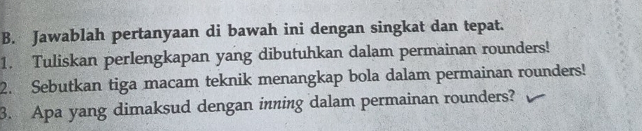 Jawablah pertanyaan di bawah ini dengan singkat dan tepat. 
1. Tuliskan perlengkapan yang dibutuhkan dalam permainan rounders! 
2. Sebutkan tiga macam teknik menangkap bola dalam permainan rounders! 
3. Apa yang dimaksud dengan inning dalam permainan rounders?