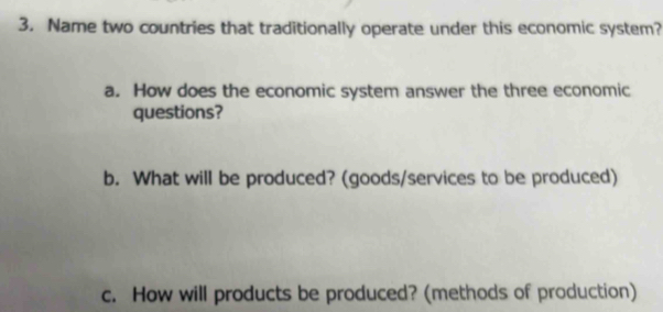 Name two countries that traditionally operate under this economic system? 
a. How does the economic system answer the three economic 
questions? 
b. What will be produced? (goods/services to be produced) 
c. How will products be produced? (methods of production)