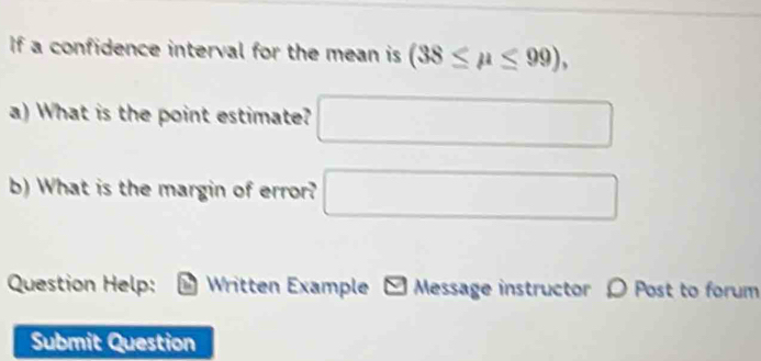 If a confidence interval for the mean is (38≤ mu ≤ 99), 
a) What is the point estimate? □ 
b) What is the margin of error? □ 
Question Help: - Written Example - Message instructor 〇 Post to forum 
Submit Question