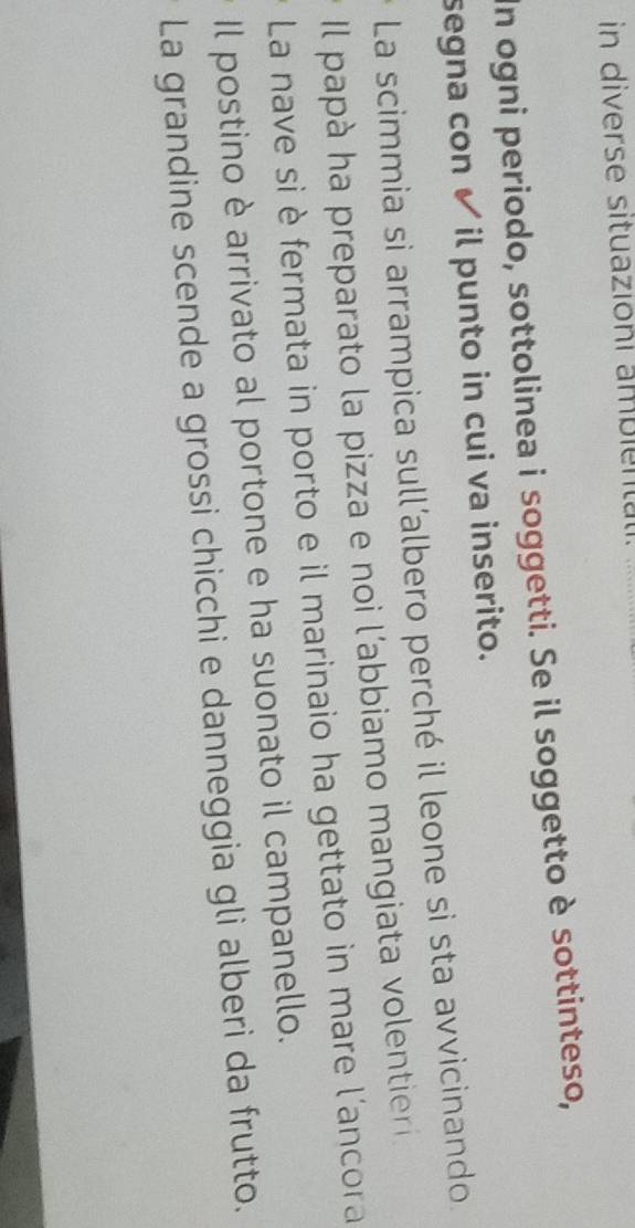 in diverse situazioni ambient 
In ogni periodo, sottolinea i soggetti. Se il soggetto è sottinteso, 
segna con ✔ il punto in cui va inserito. 
La scimmia si arrampica sull’albero perché il leone si sta avvicinando 
Il papà ha preparato la pizza e noi l’abbiamo mangiata volentier 
La nave si è fermata in porto e il marinaio ha gettato in mare l'ancora 
Il postino è arrivato al portone e ha suonato il campanello. 
La grandine scende a grossi chicchi e danneggia gli alberi da frutto.