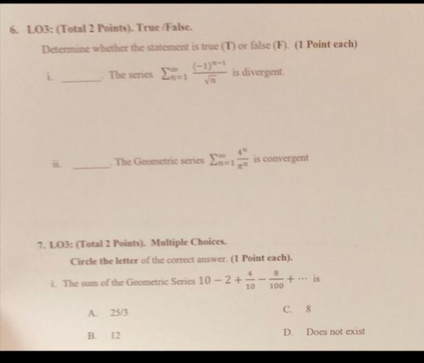 LO3: (Total 2 Points). True /False.
Determine whether the statement is true (T) or false (F). (1 Point each)
i. _. The series sumlimits  underline(n=1)^(∈fty)frac (-1)^n-1sqrt(n) is divergent.
i _. The Geometric series sumlimits beginarrayr ∈fty  n=1endarray  4^n/π^n  is convergent
7. LO3: (Total 2 Points). Multiple Choices.
Circle the letter of the correct answer. (1 Point each).
i. The sum of the Geometric Series 10-2+ 4/10 - 8/100 +... is
A. 25/3 C. 8
B. 12 D. Does not exist