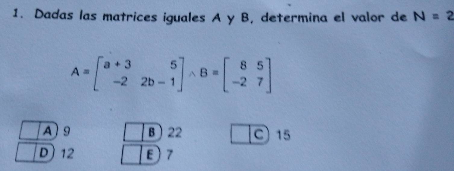 Dadas las matrices iguales A y B, determina el valor de N=2
A=beginbmatrix a+3&5 -2&2b-1endbmatrix wedge B=beginbmatrix 8&5 -2&7endbmatrix
A 9 B 22
C 15
D) 12 7