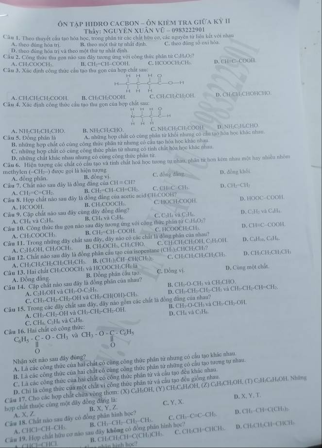 ÔN tạP HIĐRO CACBON - ÔN KIẻM TRA Giữa Kỷ II
Thầy: NGUYÊN XUÂN Vũ - 0983222901
Câu 1. Theo thuyết cầu tạo hóa học, trong phân từ các chất hữu cơ, các nguyên từ liên kết với nhau
A. theo dùng hóa trị. B. theo một thứ tự nhất định.
D. theo đủng hóa trị và theo một thứ tự nhất định C. theo đùng số oxi hóa
Cầu 2. Công thức thu gọn nào sau đây tượng ứng với công thức phân tứ C₃H₃O₃?
A. CH₃COOCH₃ B. CH_2=CH-COOH C. HCOOCH₂CH₃. D.CH=C-COOH
Câu 3. Xác định công thức cầu tạo thu gọn của hợp chất sau:
H 1
1
H H H
A. CH₃CH₂CH₂COOH. B. CH₃CH₂COOH C. CH₃CH₂CH₂OH. D. CH₃CH-CHOHCHO.
Câu 4. Xác định công thức cầu tạo thu gọn của hợp chất sau:
”, H
H
H H
A. NH-CH-CH-CHO. B. NH₂CH₂CHO, C. NH₂CH₂CH₂COOH D. NH-C₃H₄CHO.
Câu 5. Đông phân là A. những hợp chất có cùng phân tử khổi nhưng có cầu tạo hóa học khác nhau.
B. những hợp chất có cũng công thức phân tử nhưng có cầu tạo hóa học khác nhan.
C. những hợp chất có cùng công thức phân từ nhưng có tính chất hóa học khác nhau
D. những chất khác nhau nhưng có cùng công thức phân tứ.
Câu 6. Hiện tượng các chất có cầu tạo và tỉnh chất hoá học tương tự nhau, phân tử hơn kém nhau một hay nhiêu nhóm
methylen (-CH_2-) được gọi là hiện tượng
A. đồng phân. B. đồng vị C. đồng dằng D. đồng khối
Câu 7. Chất nào sau đây là đồng đâng của CH=CH2
A. CH_2=C=CH_2. B. CH_2=CH-CH=CH_2. C. CH=C-CH_2 D. CH_2=CH_2
Câu 8. Hợp chất não sau đây là đồng đẳng của acetic acid CH₃COOH?
A. HCOOH. B. CH_3COOCH_3. C. HOCH-COOH. D. HOOC-COOH.
Câu 9. Cập chất não sau đây cùng dãy đồng đẳng?
A. CHa và C_21 4. B. CH_4 v C_2H_6. C. C_2H_4vaC_2H_6. D. C₂H₂ và C₄H₄
Câu 10. Công thức thu gọn nào sau dây tương ứng với công thức phần tử C_3H_4O_2? D. CH=C-COOH.
A. CH₃COOCH₃ B. CH_2=CH-COOH. C. HCOOCH:CH:.
Câu 11. Trong những dãy chất sau đây, dãy nào có các chất là đồng phân của nhau? D. C₆H₃o, C₆H₆.
A C_2H_5OH,CH_3OCH_5. B. CH₃OCH₃, CH₃CHO. C, CH₃CH₂CH₂OH, C₂H₃OH.
Câu 12. Chất nảo sau đây là đồng phân cầu tạo của isopentane (CH₃)₂CHCH₂CH₃?
A. CH₁CH _2CH_2CH_2CH_3. B. (CH_3)_2CH-CH(CH ) C. CH₃CH₂CH₃CH₂CH₃. D. CH₃CH₃CH₃CH:
Câu 13. Hai chất CH_3COO CH₃ và HCOOCH₃CH₃ là C. Dồng vị D. Cùng một chất
A. Đồng đăng B. Đồng phân cầu tạo.
Câu 14. Cặp chất nảo sau đây là đồng phân của nhau? và CH₃CHO.
B. CH_3-O-CH_3
A. C_2H_5OH và CH_3-O-C_2H_5. CH_3-CH(OH)-CH_3. D. CH_3-CH_2-CH_2-CH_3 và CH_3-CH_2-CH=CH_2.
C. CH_3-CH_2-CH_2-OH
Câu 15. Trong các dãy chất sau đây, đãy nào gồm các chất là đồng đẳng của nhau?
và
A. CH_3-CH_2- -OH và CH_3-CH_2-CH_2-OH. B. CH_3-O-CH CH_3-CH_2-OH
D. CH_4 và C_3H_6.
C.
Câu 16. Hai chất có công thức: CH_4,C_2H_6 và C_9H_3.
C_6H_5-C-O-CH_3 và CH_3-O-C_6H_5
|
O
Nhận xét nào sau đây đúng?
A. Là các công thức của hai chất có cũng công thức phân tử nhưng có cầu tạo khác nhau.
B. Là các công thức của hai chất có cũng công thức phân tử những có cầu tạo tương tự nhau.
C. Là các công thức của hai chất có công thức phân tử và cầu tạo đều khác nhau.
D. Chỉ là công thức của một chất vi công thức phân tử và cấu tạo đều giống nhau.
Câu 17. Cho các hợp chất chứa vòng thơm: (X)C_6H_5OH (Y) CH₃C₆H₂OH, (Z) C₆H₅CH₂OH, (T) C₂H₃C₆H₄OH. Nhimg
hợp chất thuộc cùng một dãy đồng đẳng là:
Câu 18. Chất nào sau đây có đồng phân hình học? B. X。 Y Z C, Y, X. D. X,Y,T
A.X, Z
Câu 19, Hợp chất hữu cơ nào sau đãy không có đồng phần hình học? CH_3-CH_2-CH_2-CH_3. C. CH_3-Cequiv C-CH_2 D. CH_3-CH=C(CH h 
A. CH^(-CH-CH_3) B.
B. CH_3CH_2CH=C(CH_3)CH_3 C. CH₃CH=CHCH₃. D. CH₃CH₂CH=CHCH₃
↑ CHCl=CHCl.  t g nhân hình học?