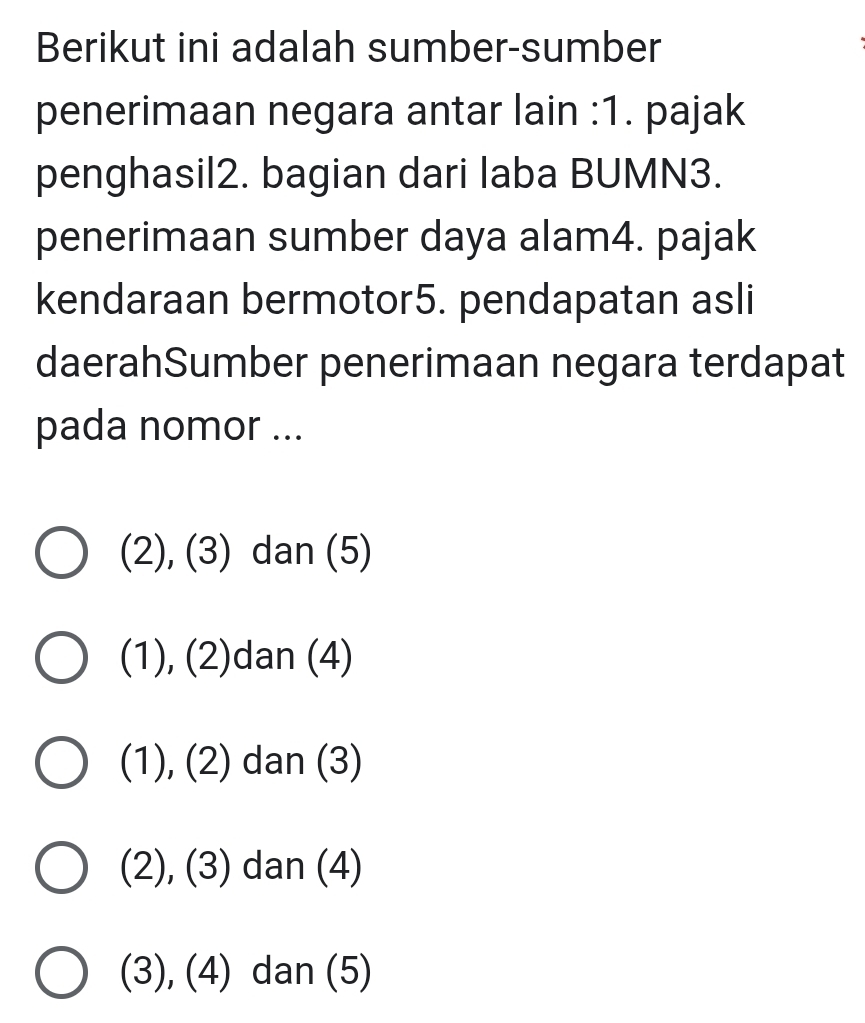 Berikut ini adalah sumber-sumber
penerimaan negara antar lain :1. pajak
penghasil2. bagian dari laba BUMN3.
penerimaan sumber daya alam4. pajak
kendaraan bermotor5. pendapatan asli
daerahSumber penerimaan negara terdapat
pada nomor ...
(2), (3) dan (5)
(1), (2)dan (4)
(1), (2) dan (3)
(2), (3) dan (4)
(3), (4) dan (5)