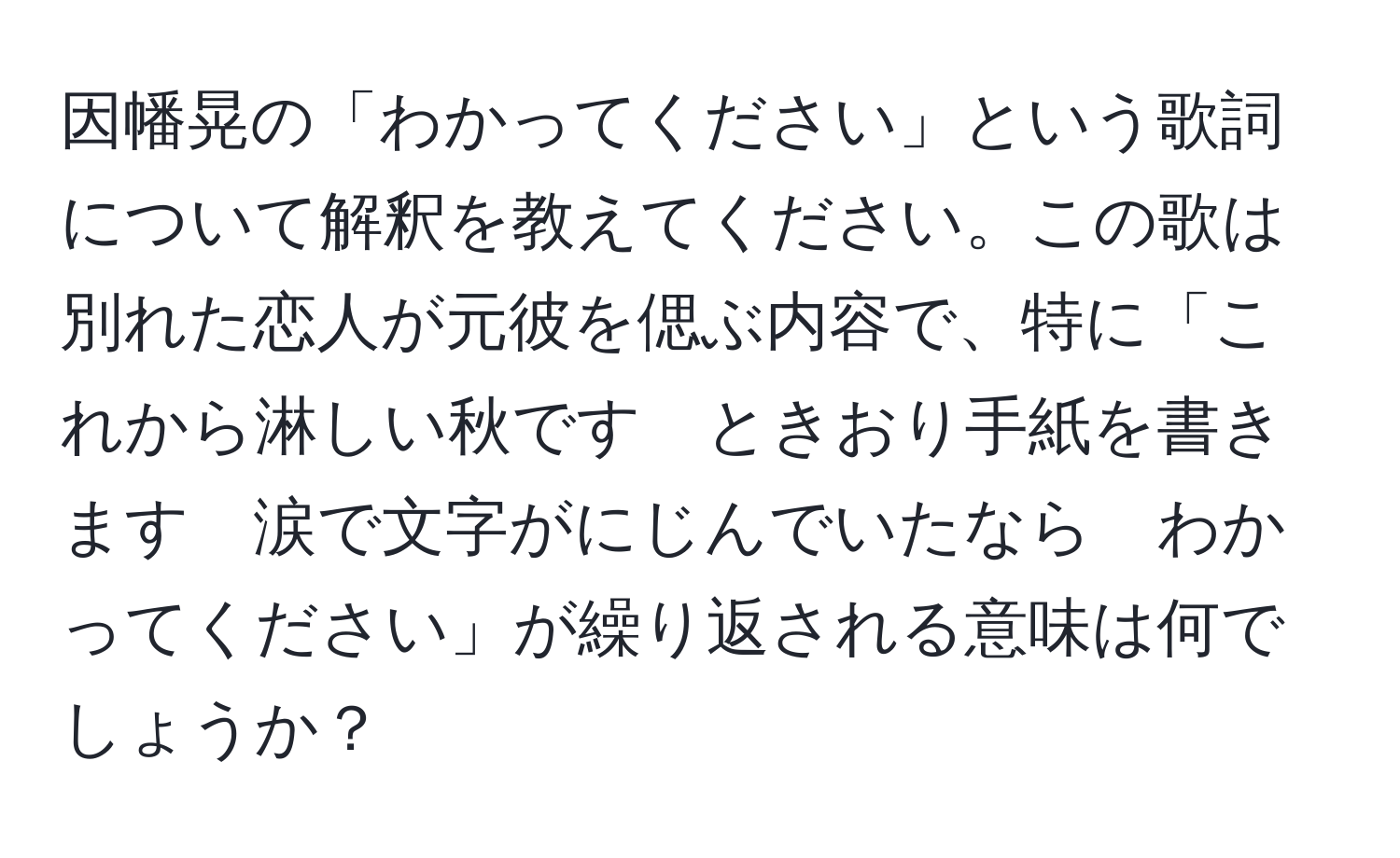 因幡晃の「わかってください」という歌詞について解釈を教えてください。この歌は別れた恋人が元彼を偲ぶ内容で、特に「これから淋しい秋です　ときおり手紙を書きます　涙で文字がにじんでいたなら　わかってください」が繰り返される意味は何でしょうか？