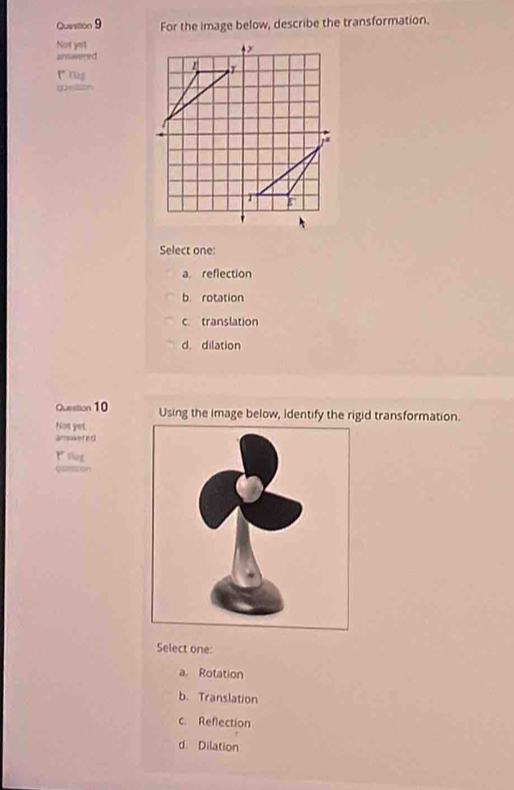 For the image below, describe the transformation.
Not yet
answered
1 riag
goetion
Select one:
a. reflection
b. rotation
c translation
d. dilation
Question 10 Using the image below, identify the rigid transformation.
Not yet.
answer nd
1 tlng
Quetion
Select one:
a. Rotation
b. Translation
c. Reflection
d. Dilation