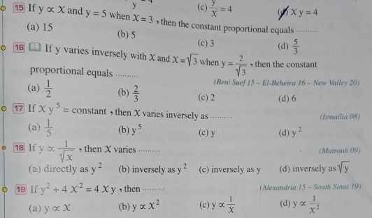 (c)  y/x =4 (2) xy=4
15 If yalpha x and y=5 when X=3 , then the constant proportional equals ----
(a) 15 (b) 5 (c) 3 (d)  5/3 
16 If y varies inversely with X and x=sqrt(3) when y= 2/sqrt(3)  , then the constant
proportional equals ......... (Beni Suef * 15 - El-Beheira 16 - New Valley 20)
(a)  1/2  (b)  2/3  (c) 2 (d) 6
17 If xy^5= constant ， then X varies inversely as ······· (Ismailia 08)
(a)  1/5  (b) y^5 (c) y (d) y^2
18 lf y alpha  1/sqrt(x)  , then X varies .......... (Matrouh 09)
(a) directly as y^2 (b) inversely as y^2 (c) inversely as y (d) inversely as sqrt(y)
19 If y^2+4x^2=4xy , then …….. (Alexandria 15 - South Sinai 19)
(a) yalpha x (b) yalpha x^2 (c) yalpha  1/x  (d) yalpha  1/x^2 