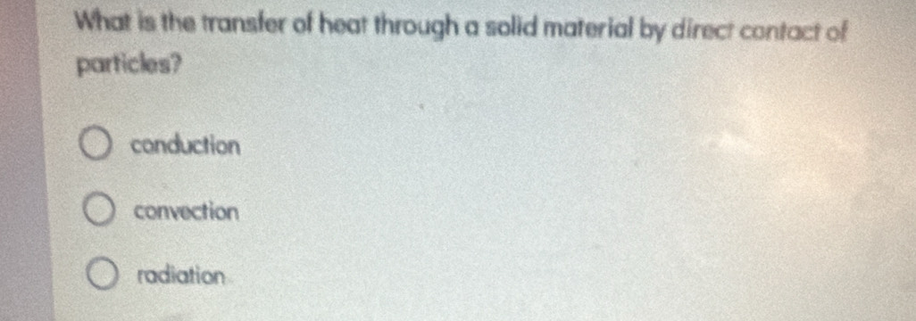 What is the transfer of heat through a solid material by direct contact of
particles?
conduction
convection
radiation