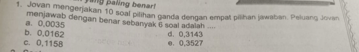 yang paling benar!
1. Jovan mengerjakan 10 soal pilihan ganda dengan empat pilihan jawaban. Peluang Jovan
menjawab dengan benar sebanyak 6 soal adalah ....
a. 0,0035
b. 0,0162 d. 0,3143
c. 0,1158 e. 0,3527