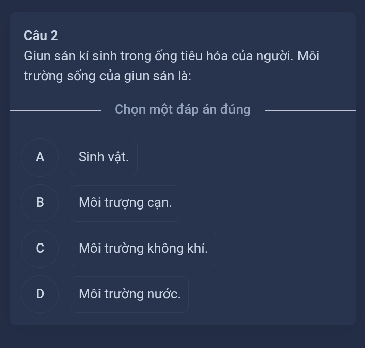 Giun sán kí sinh trong ống tiêu hóa của người. Môi
trường sống của giun sán là:
Chọn một đáp án đúng_
A Sinh vật.
B Môi trượng cạn.
C Môi trường không khí.
D Môi trường nước.