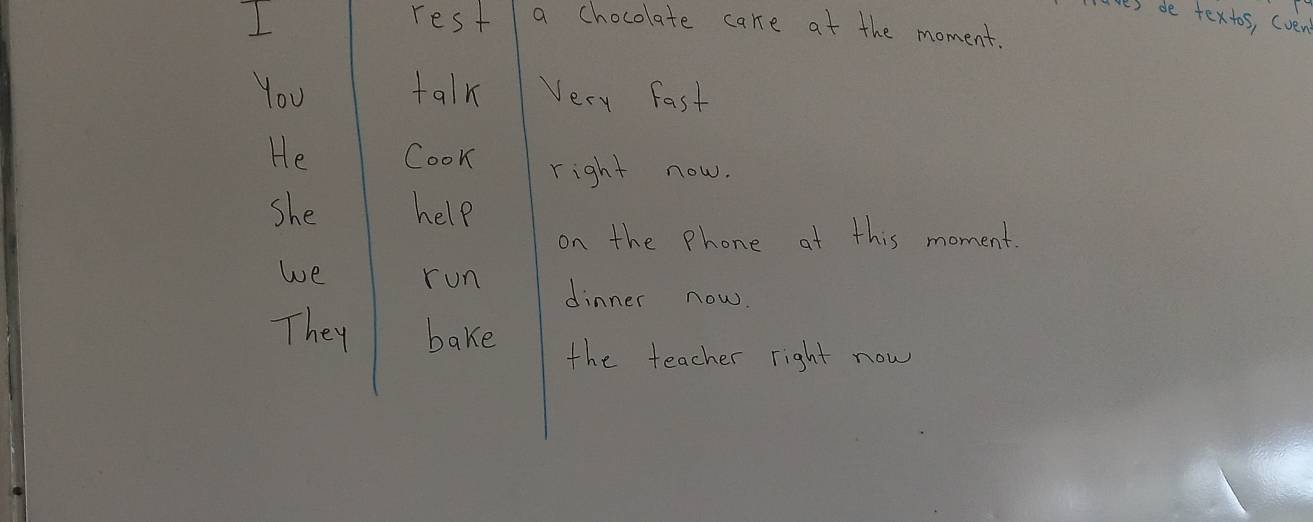 aves de textos, (ven 
I rest a chocolate care at the moment. 
You talk Very Fast 
He Cook right now. 
She help 
on the Phone at this moment. 
we run dinner now. 
They bake 
the teacher right now