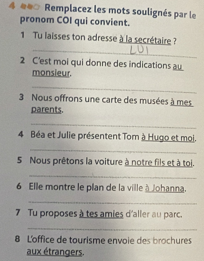 4 *00 Remplacez les mots soulignés par le 
pronom COI qui convient. 
1 Tu laisses ton adresse à la secrétaire ? 
_ 
2 C'est moi qui donne des indications au 
monsieur. 
_ 
3 Nous offrons une carte des musées à mes 
parents. 
_ 
4 Béa et Julie présentent Tom à Hugo et moi. 
_ 
5 Nous prêtons la voiture à notre fils et à toi. 
_ 
6 Elle montre le plan de la ville à Johanna. 
_ 
7 Tu proposes à tes amies d'aller au parc. 
_ 
8 Loffice de tourisme envoie des brochures 
aux étrangers.