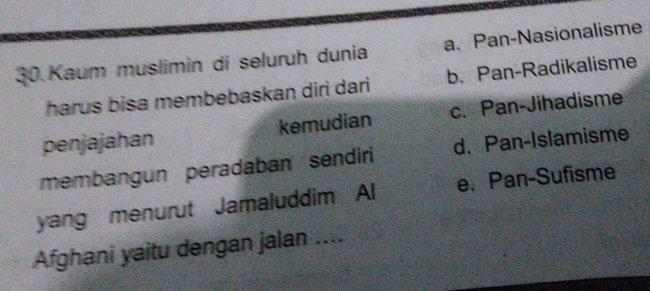 Kaum muslimin di seluruh dunia a. Pan-Nasionalisme
harus bisa membebaskan diri dari b. Pan-Radikalisme
penjajahan kemudian c. Pan-Jihadisme
membangun peradaban sendiri d. Pan-Islamisme
yang menurut Jamaluddim Al e. Pan-Sufisme
Afghani yaitu dengan jalan ....