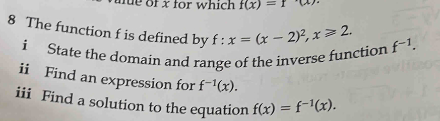 me of x for which f(x)=f(x)
8 The function f is defined by f:x=(x-2)^2, x≥slant 2. 
i State the domain and range of the inverse function f^(-1). 
ii Find an expression for f^(-1)(x). 
iii Find a solution to the equation f(x)=f^(-1)(x).