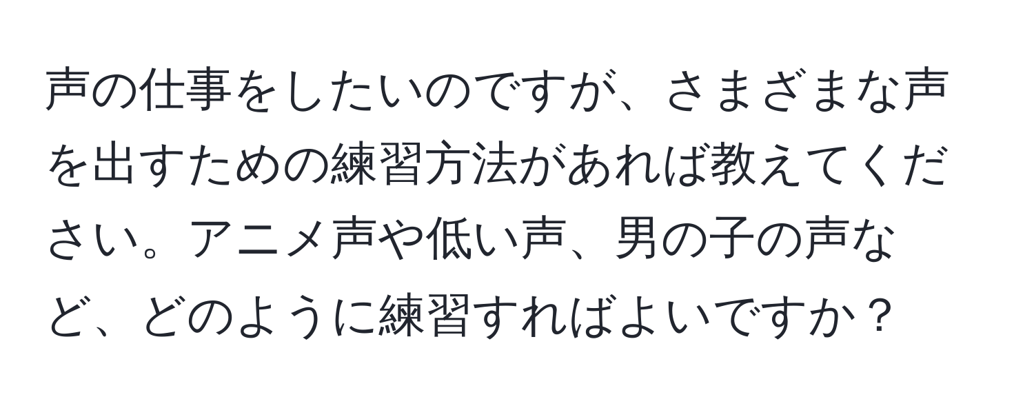 声の仕事をしたいのですが、さまざまな声を出すための練習方法があれば教えてください。アニメ声や低い声、男の子の声など、どのように練習すればよいですか？