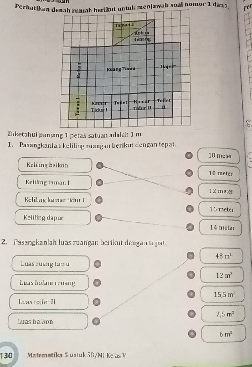 a n
Per
Diketahui panjang 1 petak satuan adalah 1 m.
1. Pasangkanlah keliling ruangan berikut dengan tepat.
18 meter
Keliling balkon
10 meter
Keliling taman l
12 meter
Keliling kamar tidur I
16 meter
Keliling dapur
14 meter
2. Pasangkanlah luas ruangan berikut dengan tepat.
48m^2
Luas ruang tamu
12m^2
Luas kolam renang
15,5m^2
Luas toilet II
7,5m^2
Luas balkon
6m^2
130 Matematika 5 untuk SD/MI Kelas V