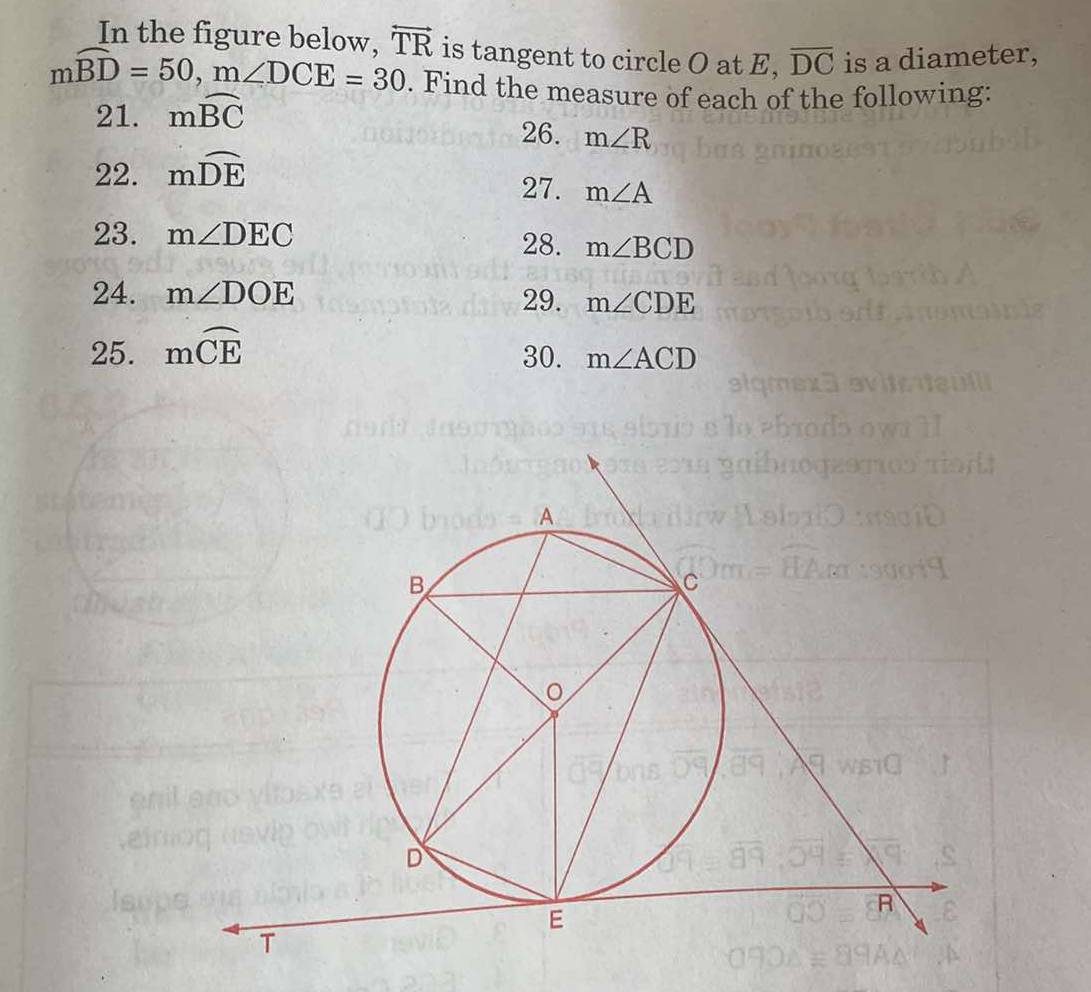 In the figure below. overleftrightarrow TR is tangent to circle O at E, overline DC is a diameter,
mwidehat BD=50, m∠ DCE=30. Find the measure of each of the following: 
21. mwidehat BC
26. m∠ R
22. mwidehat DE
27. m∠ A
23. m∠ DEC
28. m∠ BCD
24. m∠ DOE 29. m∠ CDE
25. mwidehat CE
30. m∠ ACD