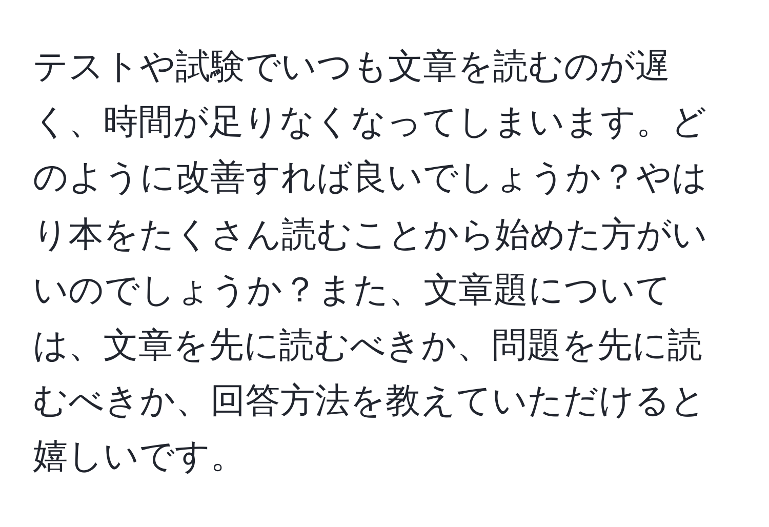 テストや試験でいつも文章を読むのが遅く、時間が足りなくなってしまいます。どのように改善すれば良いでしょうか？やはり本をたくさん読むことから始めた方がいいのでしょうか？また、文章題については、文章を先に読むべきか、問題を先に読むべきか、回答方法を教えていただけると嬉しいです。