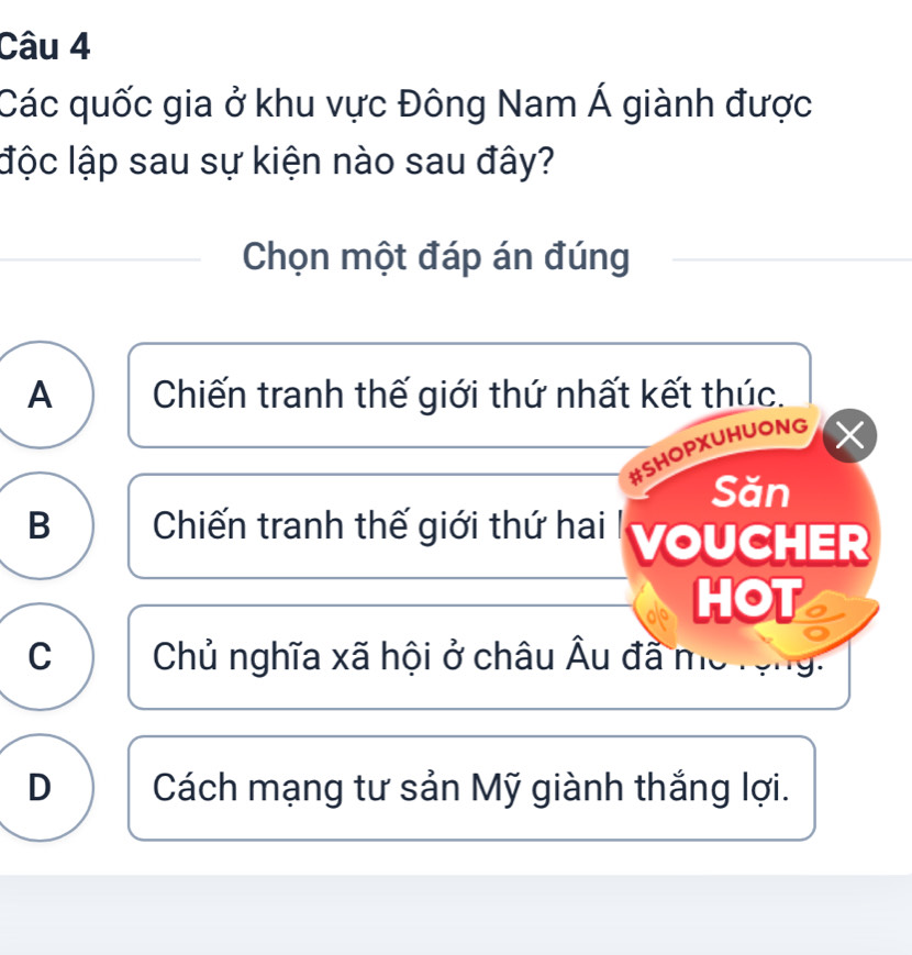 Các quốc gia ở khu vực Đông Nam Á giành được
lộc lập sau sự kiện nào sau đây?
Chọn một đáp án đúng
A Chiến tranh thế giới thứ nhất kết thúc.
#SHOPXUHUONG X
Săn
B Chiến tranh thế giới thứ hai | yoUCHER
HOT
C Chủ nghĩa xã hội ở châu Âu đã mô rộn
D Cách mạng tư sản Mỹ giành thắng lợi.