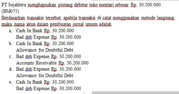 PT Sejahtera menghapuskan piutang debitur toko mentari sebesar Rp. 30.200.000
(BM075)
Berdasarkan transaksi tersebut, apabila transaksi di catat menggunakan metode langsung,
maka nama akun dalam pembuatan jurnal umum adalah
a. Cash In Bank Rp. 30.200.000
Bad deb Expense Rp. 30.200.000
b. Cash In Bank Rp. 30.200.000
Allowance for Doubtful Debt
c. Bad deb Expense Rp. 30.200.000
Accounts Receivable Rp. 30.200.000
d. Bad deb Expense Rp. 30.200.000
Allowance for Doubtful Debt
e. Cash In Bank Rp. 30.200.000
Bad deb Expense Rp. 30.200.000