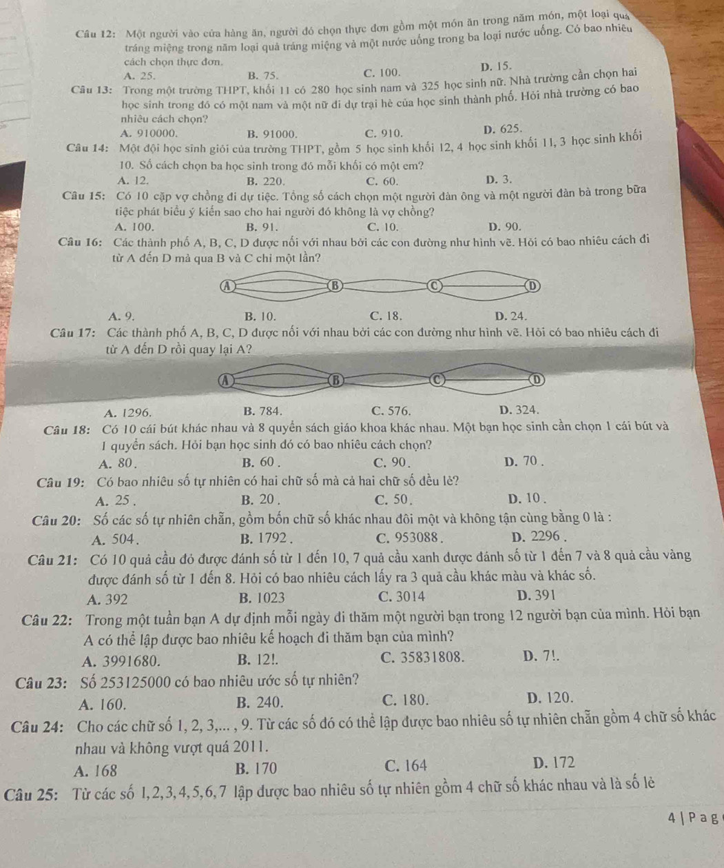 Một người vào cửa hàng ăn, người đó chọn thực đơn gồm một món ăn trong năm món, một loại qua
tráng miệng trong năm loại quả tráng miệng và một nước uống trong ba loại nước uống. Có bao nhiêu
cách chọn thực đơn.
A. 25. B. 75. C. 100. D. 15.
Câu 13: Trong một trường THPT, khối 11 có 280 học sinh nam và 325 học sinh nữ. Nhà trường cần chọn hai
học sinh trong đó có một nam và một nữ đi dự trại hè của học sinh thành phố. Hỏi nhà trường có bao
nhiêu cách chọn?
A. 910000. B. 91000. C. 910.
D. 625.
Câu 14: Một đội học sinh giới của trường THPT, gồm 5 học sinh khối 12, 4 học sinh khối 11, 3 học sinh khối
10. Số cách chọn ba học sinh trong đó mỗi khối có một em?
A. 12. B. 220. C. 60. D. 3.
Câu 15: Có 10 cặp vợ chồng đi dự tiệc. Tổng số cách chọn một người đàn ông và một người đàn bà trong bữa
tiệc phát biểu ý kiến sao cho hai người đó không là vợ chồng?
A. 100. B. 91. C. 10. D. 90.
Câu 16: Các thành phố A, B, C, D được nối với nhau bởi các con đường như hình vẽ. Hỏi có bao nhiêu cách đi
từ A đến D mà qua B và C chi một lần?
A. 9. B. 10. C. 18. D. 24.
Câu 17: Các thành phố A, B, C, D được nối với nhau bởi các con đường như hình vẽ. Hỏi có bao nhiêu cách đi
từ A đến D rồi quay lại A?
④
B
①
A. 1296. B. 784. C. 576. D. 324.
Câu 18: Có 10 cái bút khác nhau và 8 quyền sách giáo khoa khác nhau. Một bạn học sinh cần chọn 1 cái bút và
1 quyển sách. Hỏi bạn học sinh đó có bao nhiêu cách chọn?
A. 80 . B. 60 . C. 90. D. 70 .
Câu 19: Có bao nhiêu số tự nhiên có hai chữ số mà cả hai chữ số đều lẻ?
A. 25 . B. 20 . C. 50. D. 10 .
Câu 20: Số các số tự nhiên chẵn, gồm bốn chữ số khác nhau đôi một và không tận cùng bằng 0 là :
A. 504. B. 1792 . C. 953088 . D. 2296 .
Câu 21: Có 10 quả cầu đỏ được đánh số từ 1 đến 10, 7 quả cầu xanh được đánh số từ 1 đến 7 và 8 quả cầu vàng
được đánh số từ 1 đến 8. Hỏi có bao nhiêu cách lấy ra 3 quả cầu khác màu và khác số.
A. 392 B. 1023 C. 3014 D. 391
Câu 22: Trong một tuần bạn A dự định mỗi ngày di thăm một người bạn trong 12 người bạn của mình. Hỏi bạn
A có thể lập được bao nhiêu kế hoạch đi thăm bạn của mình?
A. 3991680. B. 12!. C. 35831808. D. 7!.
Câu 23: Số 253125000 có bao nhiêu ước số tự nhiên?
A. 160. B. 240. C. 180. D. 120.
Câu 24: Cho các chữ số 1, 2, 3,... , 9. Từ các số đó có thể lập được bao nhiêu số tự nhiên chẵn gồm 4 chữ số khác
nhau và không vượt quá 2011.
A. 168 B. 170 C. 164 D. 172
Câu 25: Từ các số 1,2,3,4,5,6,7 lập được bao nhiêu số tự nhiên gồm 4 chữ số khác nhau và là số lẻ
4|Pag