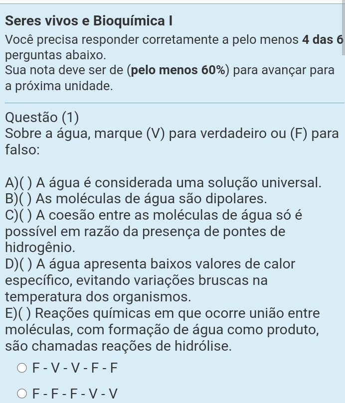 Seres vivos e Bioquímica I
Você precisa responder corretamente a pelo menos 4 das 6
perguntas abaixo.
Sua nota deve ser de (pelo menos 60%) para avançar para
a próxima unidade.
Questão (1)
Sobre a água, marque (V) para verdadeiro ou (F) para
falso:
A)( ) A água é considerada uma solução universal.
B)( ) As moléculas de água são dipolares.
C)( ) A coesão entre as moléculas de água só é
possível em razão da presença de pontes de
hidrogênio.
D)( ) A água apresenta baixos valores de calor
específico, evitando variações bruscas na
temperatura dos organismos.
E)( ( ) Reações químicas em que ocorre união entre
moléculas, com formação de água como produto,
são chamadas reações de hidrólise.
F - V - V - F - F
F - F - F - V - V