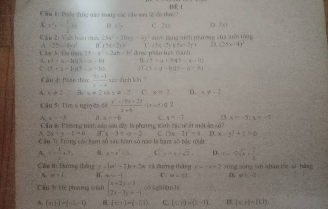 Đề 1
Cầu 1: Biểu thức nào trong các câu sau là đa thức?
X. x^2y+ 1/2 y B. x^2y C. 2xy D. 3xy
Cầu 2: Việt biểu thức 25x^2-20xy+4y^2 ưới dạng bình phương của một tổng.
A. (25x-4y)^2 B. (5x+2y)^2 C (5x-2y)(5x+2y) D. (25x-4)^2
Câu 3: Đa thức 25-a^2+2ab-b^2 được phân tích thành
A. (5+a-b)(5-a-b) B. (5+a+b)(5-a-b)
C (5+a-b)(5-a+b) D. (5+a-b)(5-a+b)
Câu 4: Phân thức  (5x-1)/x^2-4  xác định khi ?
A. x!= 2 B. x!= 2 và x!= -2 C. x=2 D. x!= -2
Câu 5: Tìm x nguyên đề  (x^2+10x+25)/x+6 :(x+5)∈ Z
A, x=-5 B. x=-6 C. x=-7 D: x=-5;x=-7
Cầu 6: Phương trình nào sau dây là phương trình bậc nhất một ẩn số?
A. 2x+y-1=0 B. x-3=-x+2 C. (3x-2)^2=4 D. x-y^2+1=0
Cầu 7: Trong các hàm số sau hàm $0 nào là hàm số bậc nhất:
A. y= 1/x +3. B. x=x^2+3. C y=x+sqrt(2). D. y=-2sqrt(x)+ 2/3 .
Câu 8: Đường tháng y=(m^2-2)x+2m và đường tháng y=-x+2 sōng song yới nhan thì si bàng
A. m=1 B. m=-1. C. m=± 1 D. m
Câu 9: Hệ phương trình beginarrayl x+2y=3 2x-3y=-1endarray. có nghiệm là
A. (x;y)=(-1;-1) B. (x,y)=(-1,1). C. (x;y)=(1;-1). D. (x,y)=(1,1)