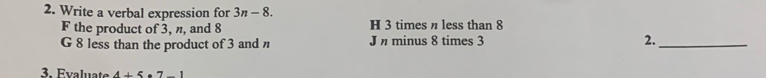 Write a verbal expression for 3n-8.
F the product o 3, n, and 8 H 3 times η less than 8
G 8 less than the product of 3 and J n minus 8 times 3 2._
3. Evaluate 4+5· 7-1