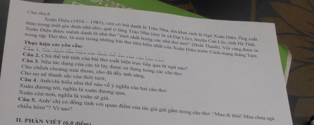 Chú thích Xuân Diệu (1916 - 1985), còn có bút danh là Trào Nha, tên khai sinh là Ngô Xuân Diệu. Ông xuất 
thân trong một gia đinh nhà nho, quê ở làng Tráo Nha (nay là xã Đại L(x) 1 , huyện Can Lộc, tinh Hà Tĩnh. 
Xuân Diệu được mệnh danh là nhà thơ 'mới nhất trong các nhà thơ 1 150^(prime) (Hoài Thanh). Vội vàng được in 
Thực hiện các yêu cầu: 
trong tập Thơ thơ, là một trong những bài thơ tiêu biểu nhất của Xuân Diệu trước Cách mạng tháng Tâm. 
Câu 1, 7ác định đầu hiệu xác định thể tho của văn ban đên 
Câu 2. Chủ thể trữ tình của bài thơ xuất hiện trực tiếp qua từ ngữ nào? 
Câu 3. Nêu tác dụng của các từ láy được sử dụng trong các câu thơ: 
Cho chếnh choáng mùi thơm, cho đã đầy ánh sáng, 
Cho no nê thanh sắc của thời tưới; 
Câu 4. Anh/chị hiểu như thể nào về ý nghĩa của hai câu thơ: 
Xuân đương tới, nghĩa là xuân đương qua, 
Xuân còn non, nghĩa là xuân sẽ già. 
chiều hôm'? Vì sao? 
Câu 5. Anh/ chị có đồng tình với quan điểm của tác giả gửi gắm trong câu thơ: ''Mau đi thôi! Mùa chưa ngà 
I. PhảN VIÊT (6,0 điểm)