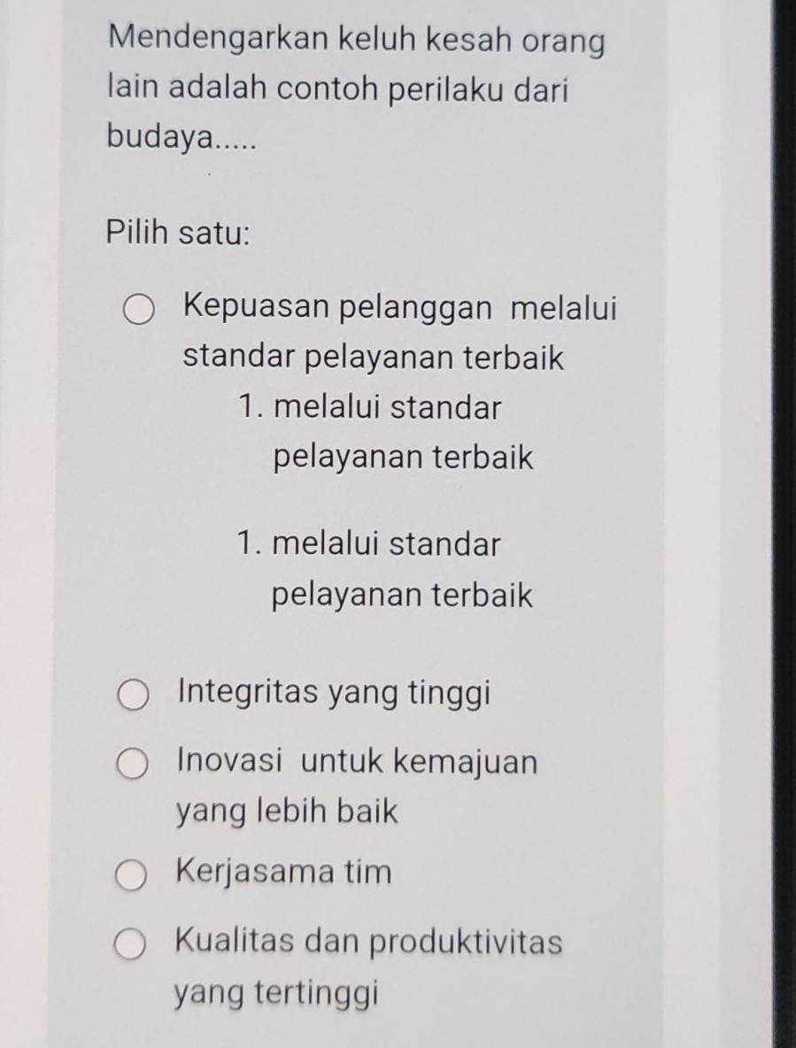 Mendengarkan keluh kesah orang
lain adalah contoh perilaku dari
budaya.....
Pilih satu:
Kepuasan pelanggan melalui
standar pelayanan terbaik
1. melalui standar
pelayanan terbaik
1. melalui standar
pelayanan terbaik
Integritas yang tinggi
Inovasi untuk kemajuan
yang lebih baik
Kerjasama tim
Kualitas dan produktivitas
yang tertinggi