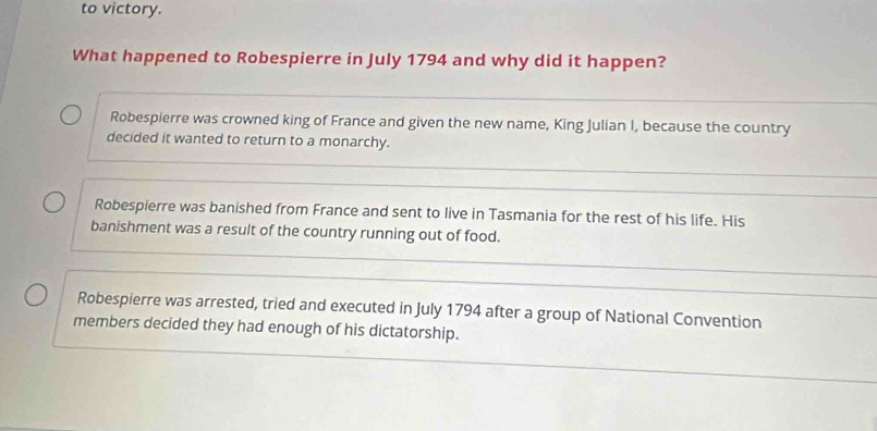 to victory.
What happened to Robespierre in July 1794 and why did it happen?
Robespierre was crowned king of France and given the new name, King Julian I, because the country
decided it wanted to return to a monarchy.
Robespierre was banished from France and sent to live in Tasmania for the rest of his life. His
banishment was a result of the country running out of food.
Robespierre was arrested, tried and executed in July 1794 after a group of National Convention
members decided they had enough of his dictatorship.