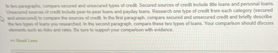 Ih two paragraphs, compare secured and unsecured types of credit. Secured sources of credit include title loans and personal loans. 
Unsecured sources of credit include peer-to-peer loans and payday loans. Research one type of credit from each category (secured 
and unsecured) to compare the sources of credit. In the first paragraph, compare secured and unsecured credit and briefly describe 
the two types of loans you researched. In the second paragraph, compare these two types of loans. Your comparison should discuss 
elements such as risks and rates. Be sure to support your comparison with evidence. 
« Read Less