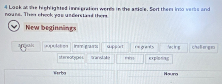 Look at the highlighted immigration words in the article. Sort them into verbs and
nouns. Then check you understand them.
New beginnings
anivals population immigrants support migrants facing challenges
stereotypes translate miss exploring
Verbs Nouns