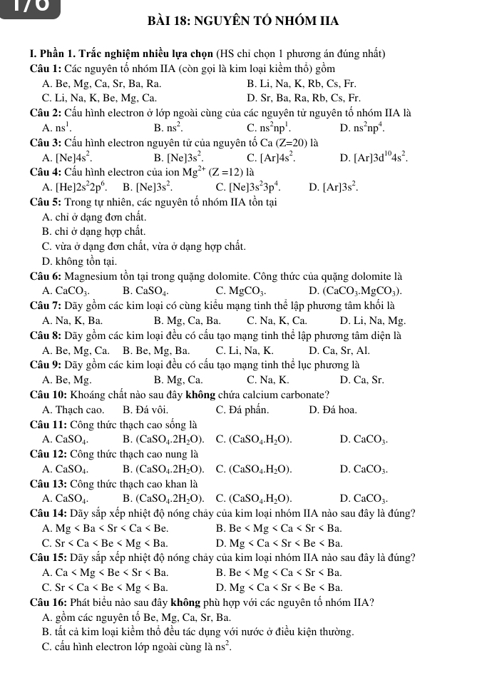 170
bài 18: ngUYÊN tÓ nhóm IIa
I. Phần 1. Trắc nghiệm nhiều lựa chọn (HS chỉ chọn 1 phương án đúng nhất)
Câu 1: Các nguyên tổ nhóm IIA (còn gọi là kim loại kiểm thổ) gồm
A. Be, Mg, Ca, Sr, Ba, Ra. B. Li, Na, K, Rb, Cs, Fr.
C. Li, Na, K, Be, Mg, Ca. D. Sr, Ba, Ra, Rb, Cs, Fr.
Cầu 2: Cầu hình electron ở lớp ngoài cùng của các nguyên tử nguyên tổ nhóm IIA là
A. ns^1. B. ns^2. C. ns^2np^1. D. ns^2np^4.
Cầu 3: Cầu hình electron nguyên tử của nguyên tố  Ca (Z=20) là
A. [Ne]4s^2. B. [Ne]3s^2. C. [Ar]4s^2. D. [Ar]3d^(10)4s^2.
Cầu 4: Cầu hình electron của ion Mg^(2+)(Z=12) là
A. [He]2s^22p^6 B. [Ne]3s^2. C. [Ne] 3s^23p^4. D. [Ar]3s^2.
Câu 5: Trong tự nhiên, các nguyên tố nhóm IIA tồn tại
A. chỉ ở dạng đơn chất.
B. chỉ ở dạng hợp chất.
C. vừa ở dạng đơn chất, vừa ở dạng hợp chất.
D. không tồn tại.
Câu 6: Magnesium tồn tại trong quặng dolomite. Công thức của quặng dolomite là
A. CaCO_3. B. CaSO_4. C. MgCO_3. D. (CaCO_3.MgCO_3).
Câu 7: Dãy gồm các kim loại có cùng kiểu mạng tinh thể lập phương tâm khối là
A. Na, K, Ba. B. Mg, Ca, Ba. C. Na, K, Ca. D. Li, Na, Mg.
Câu 8: Dãy gồm các kim loại đều có cấu tạo mạng tinh thể lập phương tâm diện là
A. Be, Mg, Ca. B. Be, Mg, Ba. C. Li, Na, K. D. Ca, Sr, Al.
Câu 9: Dãy gồm các kim loại đều có cầu tạo mạng tinh thể lục phương là
A. Be, Mg. B. Mg, Ca. C. Na, K. D. Ca, Sr.
Câu 10: Khoáng chất nào sau đây không chứa calcium carbonate?
A. Thạch cao. B. Đá vôi. C. Đá phần. D. Đá hoa.
Câu 11: Công thức thạch cao sống là
A. CaSO_4. B. (CaSO_4.2H_2O). C. (CaSO_4.H_2O). D. CaCO_3.
Câu 12: Công thức thạch cao nung là
A. CaSO_4. B. (CaSO_4.2H_2O). C. (CaSO_4.H_2O). D. CaCO_3.
Câu 13: Công thức thạch cao khan là
A. CaSO_4. B. (CaSO_4.2H_2O). C. (CaSO_4.H_2O). D. CaCO_3.
Câu 14: Dãy sắp xếp nhiệt độ nóng chảy của kim loại nhóm IIA nào sau đây là đúng?
A. Mg B. Be
C. Sr D. Mg
Câu 15: Dãy sắp xếp nhiệt độ nóng chảy của kim loại nhóm IIA nào sau đây là đúng?
A. Ca B. Be
C. Sr D. Mg
Câu 16: Phát biểu nào sau đây không phù hợp với các nguyên tố nhóm IIA?
A. gồm các nguyên tố Be. Mg,Ca , Sr, Ba.
B. tất cả kim loại kiềm thổ đều tác dụng với nước ở điều kiện thường.
C. cấu hình electron lớp ngoài cùng là ns^2.