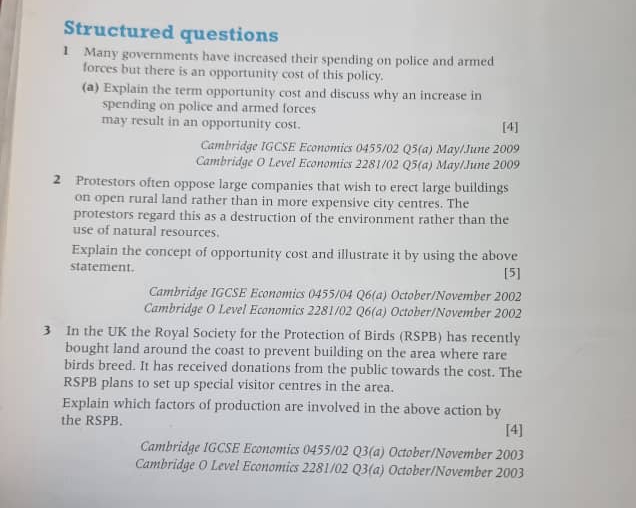 Structured questions 
1 Many governments have increased their spending on police and armed 
forces but there is an opportunity cost of this policy. 
(a) Explain the term opportunity cost and discuss why an increase in 
spending on police and armed forces 
may result in an opportunity cost. [4] 
Cambridge IGCSE Economics 0455/02 Q5(a) May/June 2009 
Cambridge O Level Economics 2281/02 Q5(a) May/June 2009 
2 Protestors often oppose large companies that wish to erect large buildings 
on open rural land rather than in more expensive city centres. The 
protestors regard this as a destruction of the environment rather than the 
use of natural resources. 
Explain the concept of opportunity cost and illustrate it by using the above 
statement. [5] 
Cambridge IGCSE Economics 0455/04 Q6(a) October/November 2002 
Cambridge O Level Economics 2281/02 Q6(a) October/November 2002 
3 In the UK the Royal Society for the Protection of Birds (RSPB) has recently 
bought land around the coast to prevent building on the area where rare 
birds breed. It has received donations from the public towards the cost. The 
RSPB plans to set up special visitor centres in the area. 
Explain which factors of production are involved in the above action by 
the RSPB. 
[4] 
Cambridge 1GCSE Economics 0455/02 Q3(a) October/November 2003 
Cambridge O Level Economics 2281/02 Q3(a) October/November 2003