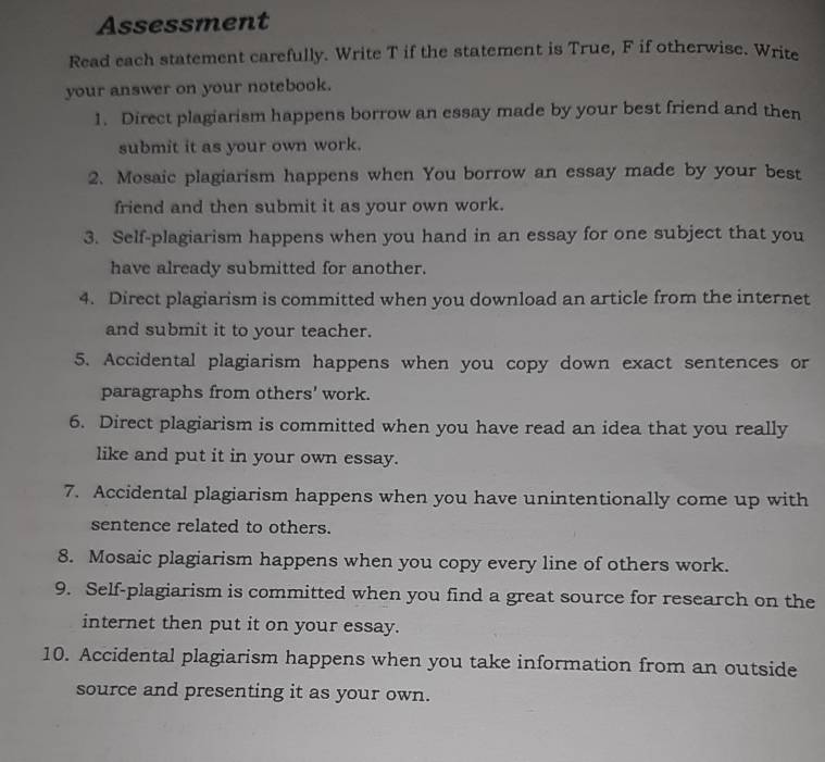 Assessment 
Read each statement carefully. Write T if the statement is True, F if otherwise. Write 
your answer on your notebook. 
1. Direct plagiarism happens borrow an essay made by your best friend and then 
submit it as your own work. 
2. Mosaic plagiarism happens when You borrow an essay made by your best 
friend and then submit it as your own work. 
3. Self-plagiarism happens when you hand in an essay for one subject that you 
have already submitted for another. 
4. Direct plagiarism is committed when you download an article from the internet 
and submit it to your teacher. 
5. Accidental plagiarism happens when you copy down exact sentences or 
paragraphs from others' work. 
6. Direct plagiarism is committed when you have read an idea that you really 
like and put it in your own essay. 
7. Accidental plagiarism happens when you have unintentionally come up with 
sentence related to others. 
8. Mosaic plagiarism happens when you copy every line of others work. 
9. Self-plagiarism is committed when you find a great source for research on the 
internet then put it on your essay. 
10. Accidental plagiarism happens when you take information from an outside 
source and presenting it as your own.