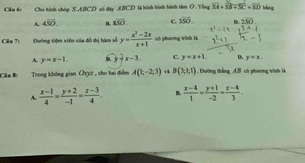 Cho hình chóp S. ABCD có đây ABCD là hình bình hành tâm O. Tổng vector SA+vector SB+vector SC+vector SD bàng
A. 4overline SO. B. 8overline SO. C. 3overline SO. D. 2overline SO. 
Câu 7: Đường tiệm xiên của đồ thị hàm số y= (x^2-2x)/x+1  có phương trình là
A. y=x-1. B. y=x-3. C. y=x+1. D. y=x. 
Câu 8: Trong không gian Oxyz , cho hai điểm A(1;-2;3) và B(3;1;1) Đường thắng AB có phương trình là
A.  (x-1)/4 = (y+2)/-1 = (z-3)/4 . B.  (x-4)/1 = (y+1)/-2 = (z-4)/3 .