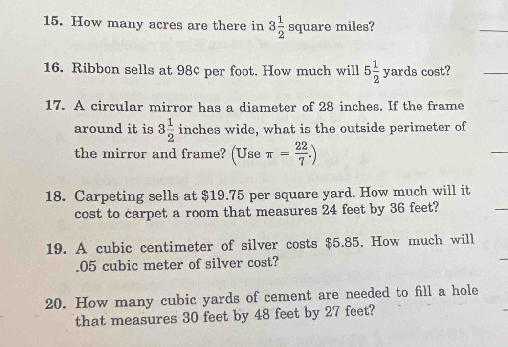 How many acres are there in 3 1/2 square miles? 
16. Ribbon sells at 98¢ per foot. How much will 5 1/2 yards cost? 
17. A circular mirror has a diameter of 28 inches. If the frame 
around it is 3 1/2  inches wide, what is the outside perimeter of 
the mirror and frame? (Use π = 22/7 .)
18. Carpeting sells at $19.75 per square yard. How much will it 
cost to carpet a room that measures 24 feet by 36 feet? 
19. A cubic centimeter of silver costs $5.85. How much will 
. 05 cubic meter of silver cost? 
20. How many cubic yards of cement are needed to fill a hole 
that measures 30 feet by 48 feet by 27 feet?