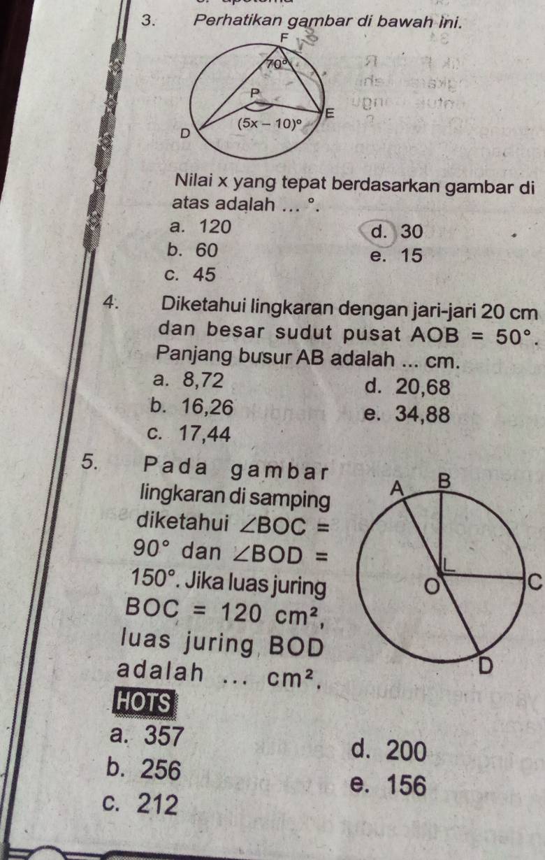 Perhatikan gambar di bawah ini.
Nilai x yang tepat berdasarkan gambar di
atas adalah ... °.
a. 120 d. 30
b. 60 e. 15
c. 45
4. Diketahui lingkaran dengan jari-jari 20 cm
dan besar sudut pusat AOB=50°.
Panjang busur AB adalah ... cm.
a. 8,72 d. 20,68
b. 16,26 e. 34,88
c. 17,44
5. Pada gambar
lingkaran di samping
diketahui ∠ BOC=
90° dan ∠ BOD=
150°. Jika luas juringC
BOC=120cm^2,
luas juring BOD
adalah .. cm^2.
HOTS
a. 357 d. 200
b. 256
e. 156
c. 212