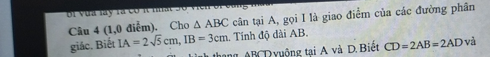 bi vưa lay rà có i nat . 
Câu 4 (1,0 điễm). Cho △ ABC cân tại A, gọi I là giao điểm của các đường phân 
giác. Biết IA=2sqrt(5)cm, IB=3cm. Tính độ dài AB. 
hong ABCDyuộng tại A và D. Biết CD=2AB=2AD và