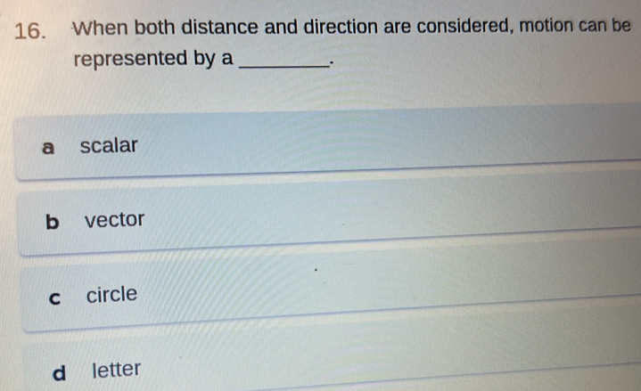 When both distance and direction are considered, motion can be
represented by a_
.
a scalar
b vector
c circle
d letter