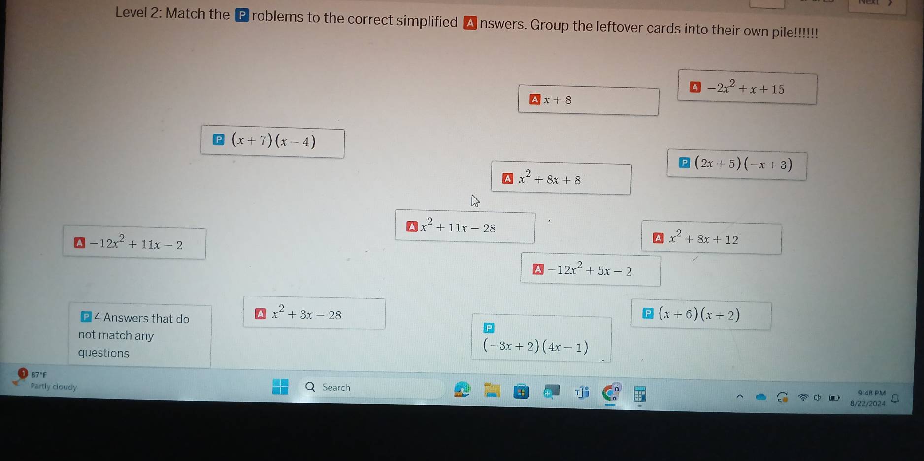 Level 2: Match the P roblems to the correct simplified nswers. Group the leftover cards into their own pile!!!!!!
-2x^2+x+15
x+8
(x+7)(x-4)
(2x+5)(-x+3)
x^2+8x+8
A x^2+11x-28
-12x^2+11x-2
x^2+8x+12
-12x^2+5x-2
4 Answers that do
x^2+3x-28
(x+6)(x+2)
not match any 
questions
(-3x+2)(4x-1)
87°F
Partly cloudy Search 9:48 PM