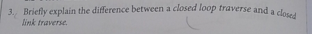 Briefly explain the difference between a closed loop traverse and a closed 
link traverse.
