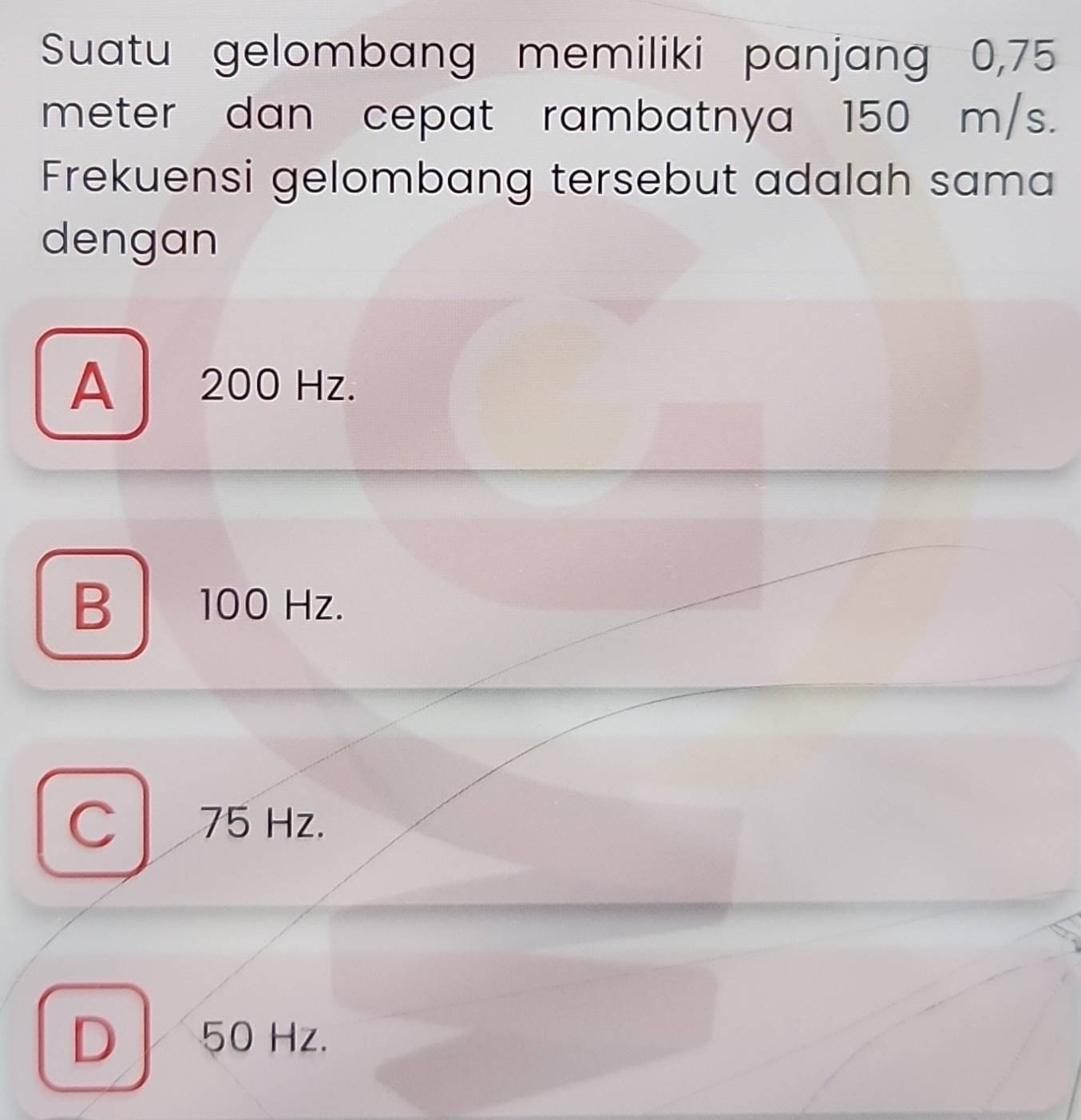 Suatu gelombang memiliki panjang 0,75
meter dan cepat rambatnya 150 m/s.
Frekuensi gelombang tersebut adalah sama
dengan
A 200 Hz.
B 100 Hz.
C 75 Hz.
D 50 Hz.